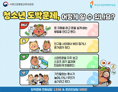 청소년 도박문제, 어떻게 알 수 있나요? 하나. 돈자랑을 한다. 둘.빚이나 돈거래가 많다. 셋. 스포츠 경기결과에 민감하게 반응한다. 넷. 거짓말이 잦다. 도박문제 전화상담 1336 & 온라인상담 넷라인