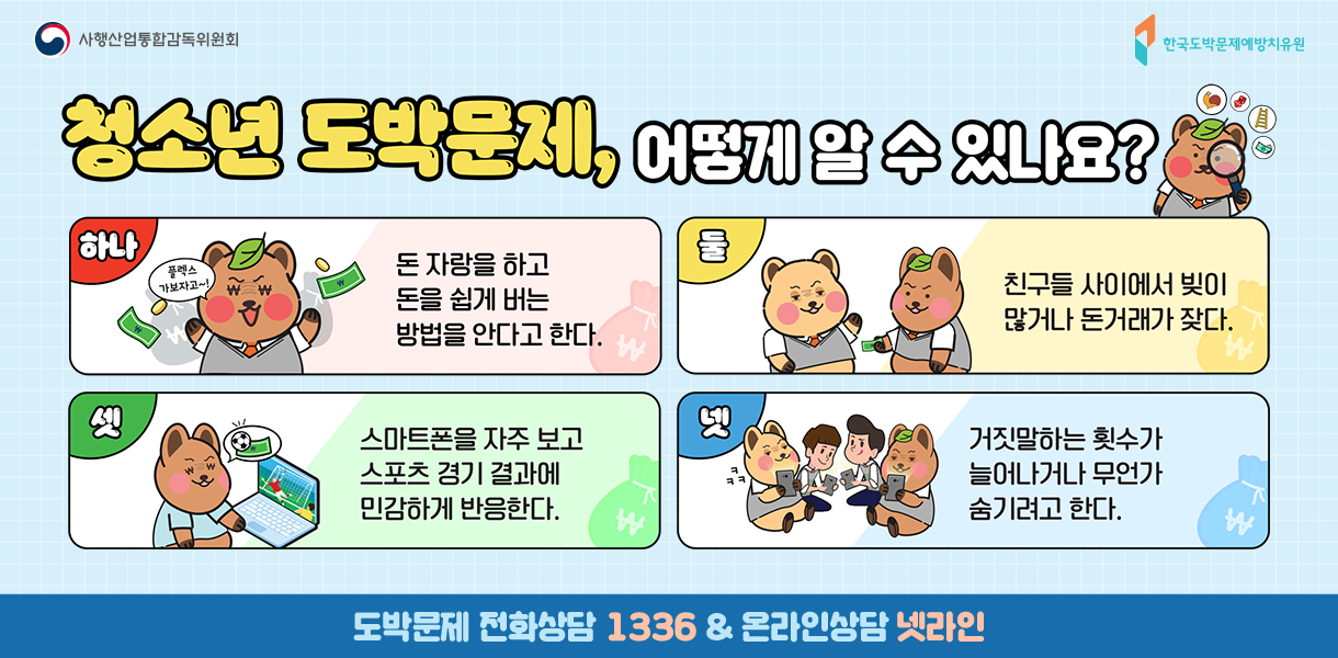 청소년 도박문제, 어떻게 알 수 있나요? 하나. 돈자랑을 한다. 둘.빚이나 돈거래가 많다. 셋. 스포츠 경기결과에 민감하게 반응한다. 넷. 거짓말이 잦다. 도박문제 전화상담 1336 & 온라인상담 넷라인